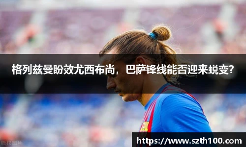 格列兹曼盼效尤西布尚，巴萨锋线能否迎来蜕变？