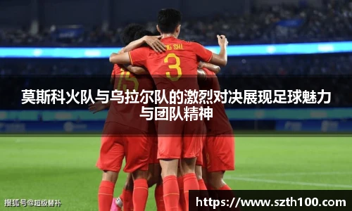 莫斯科火队与乌拉尔队的激烈对决展现足球魅力与团队精神